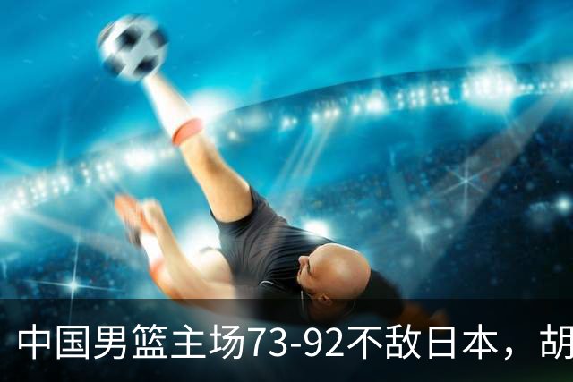 中国男篮主场73-92不敌日本，胡金秋砍下15分